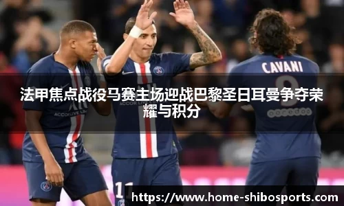 法甲焦点战役马赛主场迎战巴黎圣日耳曼争夺荣耀与积分